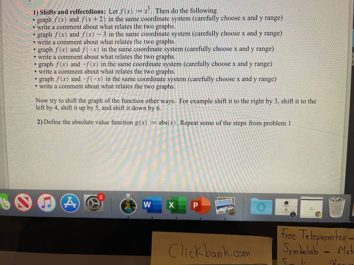 ’. Then do the following
1) Shifts and relfectdions: Let f(x) := x
graph f(x) and f(x+2) in the same coordinate system (carefully choose x and y range)
write a comment about what relates the two graphs.
graph f(x) and f(x) – 3 in the same coordinate system (carefully choose x and y range)
• write a comment about what relates the two graphs.
graph f (x) and f(-x) in the same coordinate system (carefully choose x and y range)
write a comment about what relates the two graphs.
graph f(x) and -f(x) in the same coordinate system (carefully choose x and y range)
write a comment about what relates the two graphs.
graph f(x) and -f(-x) in the same coordinate system (carefully choose x andy range)
• write a comment about what relates the two graphs.
Now try to shift the graph of the function other ways. For example shift it to the right by 3, shift it to the
left by 4, shift it up by 5, and shift it down by 6.
2) Define the absolute value function g(x) := abs(x). Repeat some of the steps from problem 1
W
Free Telepiomter-
Symbolab
Clickbank.com
Mate
