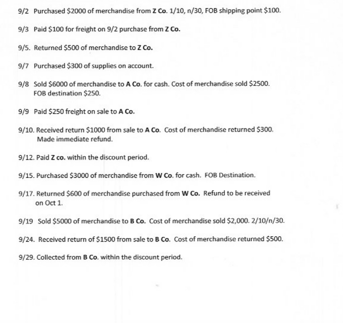 9/2 Purchased $2000 of merchandise from Z Co. 1/10, n/30, FOB shipping point $100.
9/3 Paid $100 for freight on 9/2 purchase from Z Co.
9/5. Returned $500 of merchandise to Z Co.
9/7 Purchased $300 of supplies on account.
9/8 Sold $6000 of merchandise to A Co. for cash. Cost of merchandise sold $2500.
FOB destination $250.
9/9 Paid $250 freight on sale to A Co.
9/10. Received return $1000 from sale to A Co. Cost of merchandise returned $300.
Made immediate refund.
9/12. Paid Z co. within the discount period.
9/15. Purchased $3000 of merchandise from W Co. for cash. FOB Destination.
9/17. Returned $600 of merchandise purchased from W Co. Refund to be received
on Oct 1.
9/19 Sold $5000 of merchandise to B Co. Cost of merchandise sold $2,000. 2/10/n/30.
9/24. Received return of $1500 from sale to B Co. Cost of merchandise returned $500.
9/29. Collected from B Co. within the discount period.
