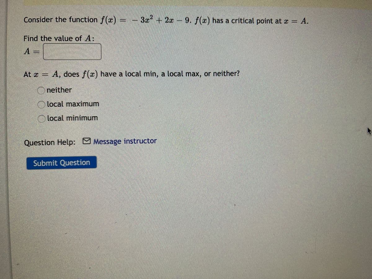 Consider the function f(x)
3x + 2x 9. f(x) has a critical point at x = A.
Find the value of A:
A =
At x = A, does f(x) have a local min, a local max, or neither?
Oneither
Olocal maximum
O local minimum
Question Help: Message instructor
Submit Question
