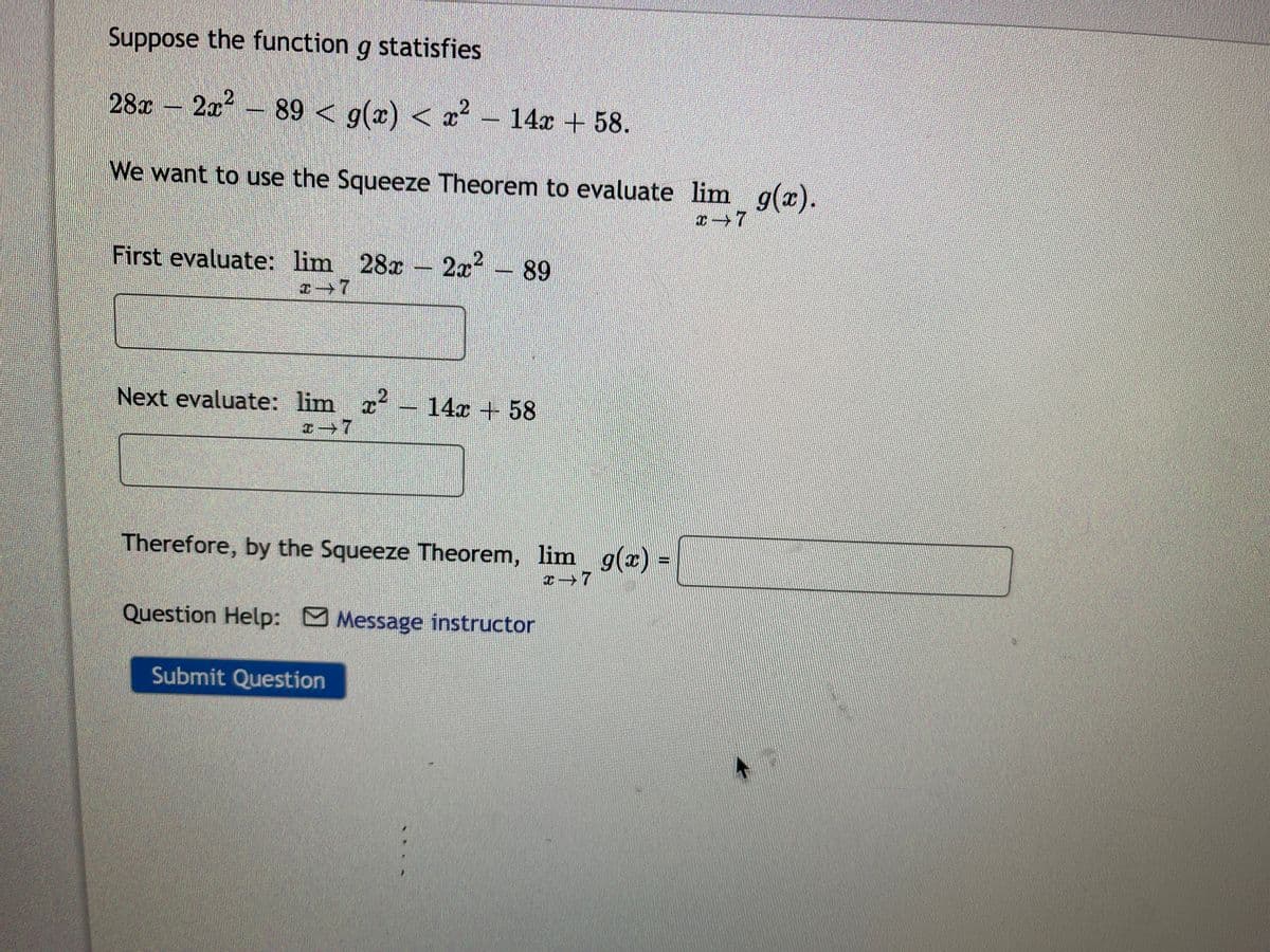 Suppose the function g statisfies
28c – 2x?-
89 < g(x) < x- 14x +58.
We want to use the Squeeze Theorem to evaluate lim g(x).
First evaluate: lim 28x – 2x² - 89
Next evaluate: lim x
14x + 58
Therefore, by the Squeeze Theorem, lim g(x) =
Question Help: Message instructor
Submit Question
