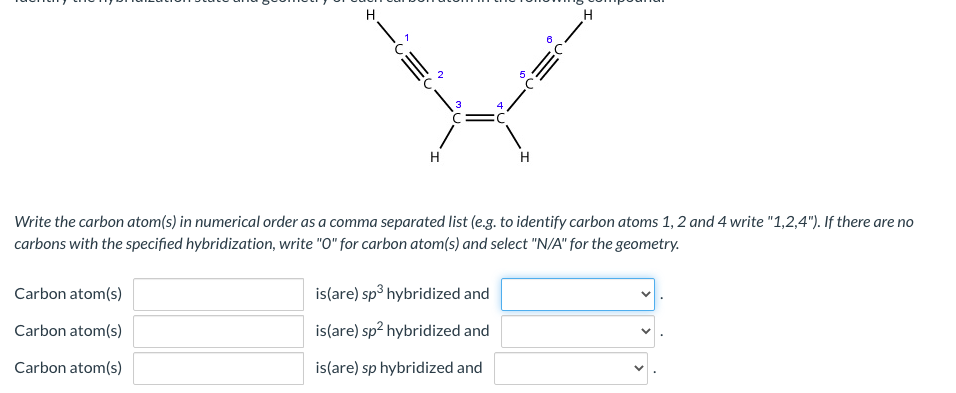 H.
H
H
Write the carbon atom(s) in numerical order as a comma separated list (e.g. to identify carbon atoms 1, 2 and 4 write "1,2,4"). If there are no
carbons with the specified hybridization, write "O" for carbon atom(s) and select "N/A" for the geometry.
Carbon atom(s)
is(are) sp° hybridized and
Carbon atom(s)
is(are) sp? hybridized and
Carbon atom(s)
is(are) sp hybridized and
>
