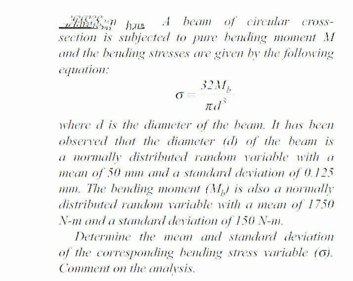 A beam of circular
CTOSS-
section is subjected to pure bending moment M
and the bending stresses are given by the following
equation:
32AM
where d is the diameter of the beam. It has been
observed that the diameter (d) of the beam is
a normally distriluted random variable with a
mean of 50 mm and a standard deviation of 0.125
mm. The bendding moment (M) is also a normally
distributed random variable with a mnean of 1750
N-m and a standard deviation of 150 N-m.
Determine the mean and standard dleviation
of the corresponding bending stress variable (o).
Comment on the analvsis.
