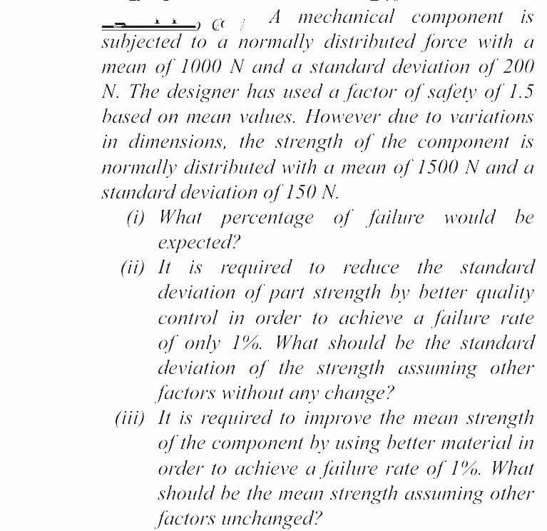 А теchanical component is
subjected to a normally distributed force with a
mean of 1000 N and a standard deviation of 200
N. The designer has used a factor of safety of 1.5
based on mean values. However due to variations
in dimensions, the strength of the component is
normally distributed with a mean of 1500 N and a
standard deviation of 150 N.
(i) What percentage of failure would be
expected?
(ii) It is required to reduce the standard
deviation of part strength by better quality
control in order to achieve a failure rate
of only 1%. What should be the standard
deviation of the strength assuming other
factors without any change?
(iii) It is required to improve the mean strength
of the component by using better material in
order to achieve a failure rate of 1%. What
should be the mean strength assuming other
factors unchanged?
