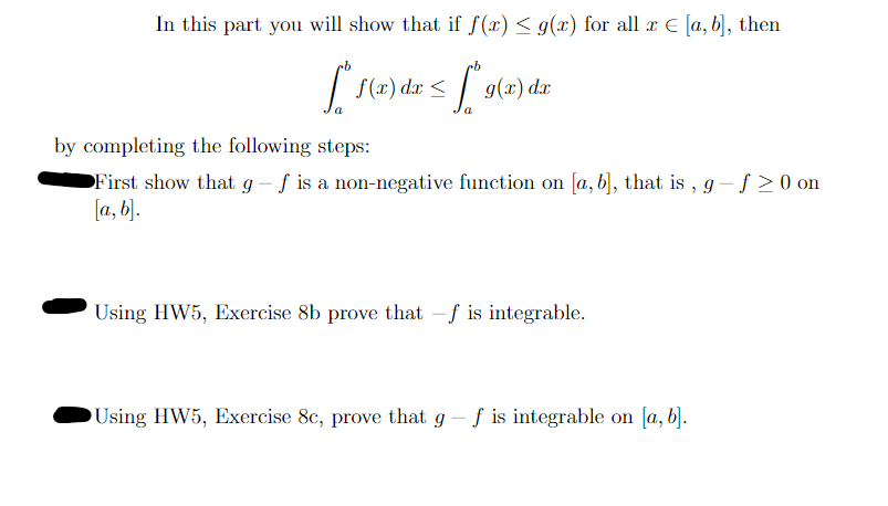 In this part you will show that if f(x) ≤ g(x) for all x € [a, b], then
[1(x) dx < [*9(2) dz
g(x) dx
by completing the following steps:
●First show that g - f is a non-negative function on [a, b], that is,
[a, b].
Using HW5, Exercise 8b prove that -f is integrable.
Using HW5, Exercise 8c, prove that g - f is integrable on [a, b].
g-f≥ 0 on