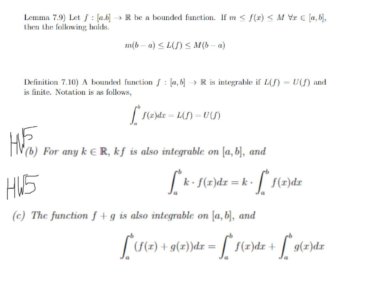 Lemma 7.9) Let f [ab] →→ R be a bounded function. If m ≤ f(x) < M Vr = [a,b],
then the following holds.
m(b − a) ≤ L(f) ≤ M(b − a)
:
Definition 7.10) A bounded function f [a, b] →→ R is integrable if L(ƒ) = U(f) and
is finite. Notation is as follows,
HW5
ob
f* f(x)dx=L(f) = U(ƒ)
HVE
(b) For any k € R, kf is also integrable on [a, b], and
[k
k. f(x) dx = k·
(c) The function f+g is also integrable on [a, b], and
[^(f(x) +
a
a
f(x)dr
+ 9(x))dx = [* f(x)dx
+
- [* f(x)dx + [*9(x)dx
a