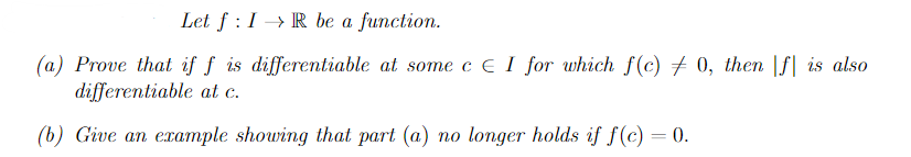 Let f: IR be a function.
(a) Prove that if f is differentiable at some c E I for which f(c) 0, then |f is also
differentiable at c.
(b) Give an example showing that part (a) no longer holds if f(c) = 0.