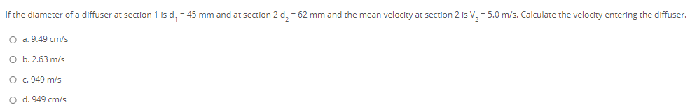 If the diameter of a diffuser at section 1 is d, = 45 mm and at section 2 d, = 62 mm and the mean velocity at section 2 is V, = 5.0 m/s. Calculate the velocity entering the diffuser.
O a. 9.49 cm/s
O b. 2.63 m/s
O c. 949 m/s
O d. 949 cm/s
