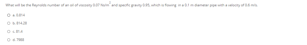 What will be the Reynolds number of an oil of viscosity 0.07 Ns/m and specific gravity 0.95, which is flowing in a 0.1 m diameter pipe with a velocity of 0.6 m/s.
O a. 0.814
O b. 814.28
O c. 81.4
O d. 7988
