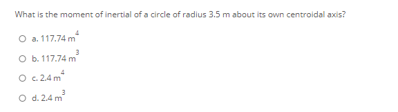 What is the moment of inertial of a circle of radius 3.5 m about its own centroidal axis?
O a. 117.74 m
O b. 117.74 m
O c. 2.4 m*
3
O d. 2.4 m
