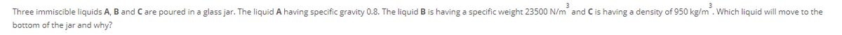 3
Three immiscible liquids A, B and C are poured in a glass jar. The liquid A having specific gravity 0.8. The liquid B is having a specific weight 23500 N/m and Cis having a density of 950 kg/m. Which liquid will move to the
bottom of the jar and why?
