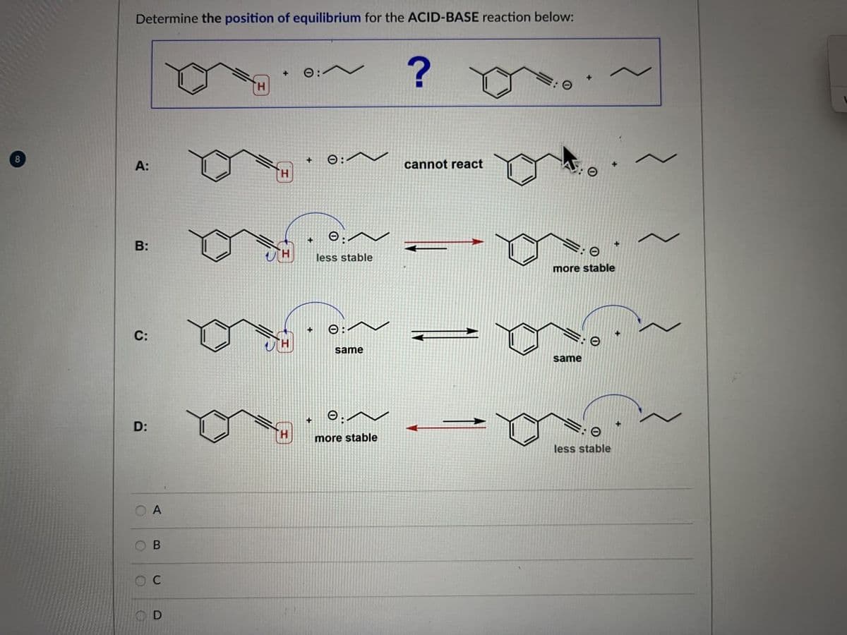 Determine the position of equilibrium for the ACID-BASE reaction below:
8
A:
ΤΗ
+
0:
?
H
+
0:
cannot react
B:
:
less stable
more stable
C:
O:
same
same
+
e:
D:
H
O
O
A
B
ос
D
more stable
less stable
L