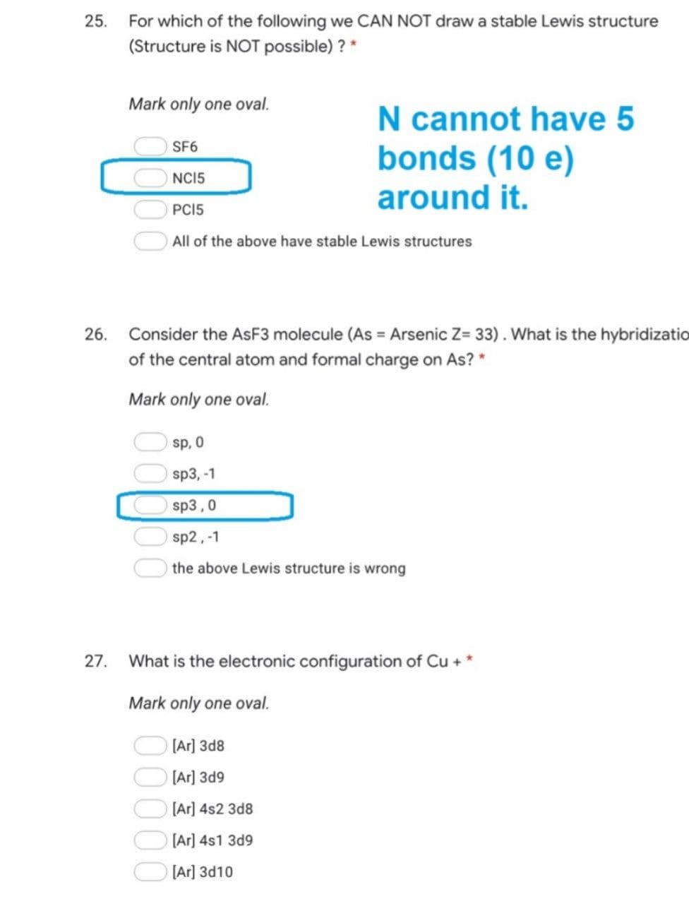 For which of the following we CAN NOT draw a stable Lewis structure
(Structure is NOT possible) ? *
25.
Mark only one oval.
N cannot have 5
bonds (10 e)
SF6
NCI5
around it.
PCI5
All of the above have stable Lewis structures
26.
Consider the ASF3 molecule (As = Arsenic Z= 33). What is the hybridizatio
of the central atom and formal charge on As? *
Mark only one oval.
sp, 0
sp3, -1
sp3,0
sp2,-1
the above Lewis structure is wrong
27.
What is the electronic configuration of Cu + *
Mark only one oval.
[Ar] 3d8
[Ar] 3d9
[Ar] 4s2 3d8
[Ar] 4s1 3d9
[Ar] 3d10
00000
