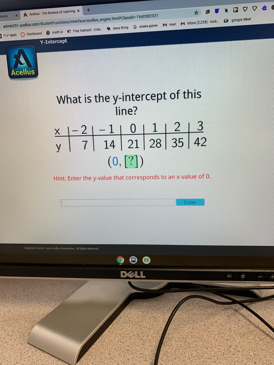 +
hools
A Acellus - The Science of Learning x
admin251.acellus.com/StudentFunctions/Interface/acellus_engine.html?ClassID=1940582321
% deca thing G snake game
M mail
M Inbox (2,228) - rock.
O google Meet
A PLP Math
Dashboard
O math x
K! Play Kahoot! - Ente.
Y-Intercept
Acellus
What is the y-intercept of this
line?
- 2
1
1
14 21 28 35
2
3
y
7
42
(0, [?])
Hint: Enter the y-value that corresponds to an x-value of 0.
Enter
Copyright © 2003 - 2021 Acellus Corporation. All Rights Reserved.
DELL
