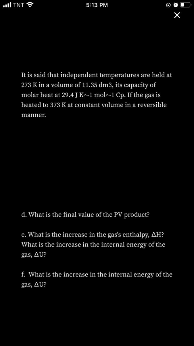 ull TNT
5:13 PM
It is said that independent temperatures are held at
273 K in a volume of 11.35 dm3, its capacity of
molar heat at 29.4 J K^-1 mol^-1 Cp. If the gas is
heated to 373 K at constant volume in a reversible
manner.
d. What is the final value of the PV product?
e. What is the increase in the gas's enthalpy, AH?
What is the increase in the internal energy of the
gas, Au?
f. What is the increase in the internal energy of the
gas, AU?
