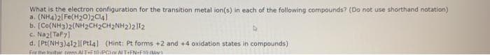 What is the electron configuration for the transition metal ion(s) in each of the following compounds? (Do not use shorthand notation)
a. (NH4)2[Fe(H20)2C14)
b. [Co(NH3)2(NH2CH2CH2NH2)2|12
c. Nazl Taf7)
d. [Pt(NH3)412|[( Ptl4) (Hint: Pt forms +2 and +4 oxidation states in compounds)
For the ooltuar tes AT-F1 eciorTtFN+F10
