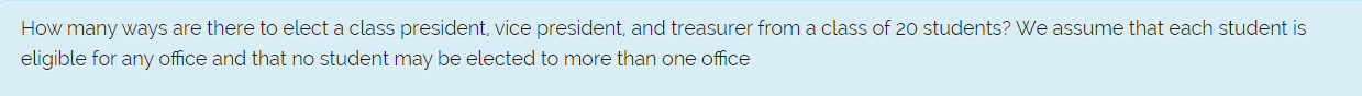 How many ways are there to elect a class president, vice president, and treasurer from a class of 20 students? We assume that each student is
eligible for any office and that no student may be elected to more than one office
