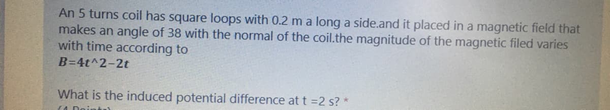 An 5 turns coil has square loops with 0.2 m a long a side.and it placed in a magnetic field that
makes an angle of 38 with the normal of the coil.the magnitude of the magnetic filed varies
with time according to
B=4t^2-2t
What is the induced potential difference at t =2 s? *
(A Dointe)
