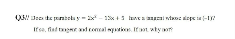 Q3// Does the parabola y = 2x2 - 13x + 5 have a tangent whose slope is (-1)?
If so, find tangent and normal equations. If not, why not?
