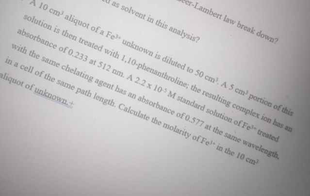 er-Lambert law break down?
as solvent in this analysis?
A 10 cm aliquot of a Fe unknown is diluted to 50 cm. A 5 cm portion of this
solution is then treated with 1,10-phenanthroline; the resulting complex ion has an
absorbance of 0.233 at 512 nm. A 2.2 x 10-S M standard solution of Fe treated
with the same chelating agent has an absorbance of 0.577 at the same wavelength,
in a cell of the same path length. Calculate the molarity of Fe+ in the 10 cm
aliquot of unknown.+
