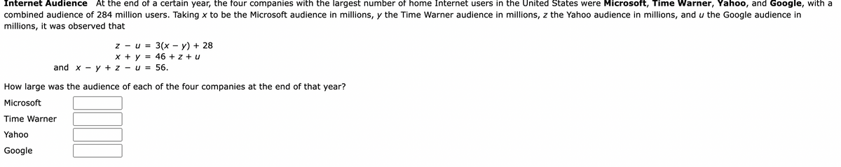 Internet Audience At the end of a certain year, the four companies with the largest number of home Internet users in the United States were Microsoft, Time Warner, Yahoo, and Google, with a
combined audience of 284 million users. Taking x to be the Microsoft audience in millions, y the Time Warner audience in millions, z the Yahoo audience in millions, and u the Google audience in
millions, it was observed that
Z - u =
3(х — у) + 28
х+у
46 + z + u
and x -
y + z
- u = 56.
How large was the audience of each of the four companies at the end of that year?
Microsoft
Time Warner
Yahoo
Google
