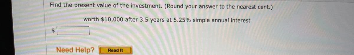 Find the present value of the investment. (Round your answer to the nearest cent.)
worth $10,000 after 3.5 years at 5.25% simple annual interest
Need Help?
Read It
%24
