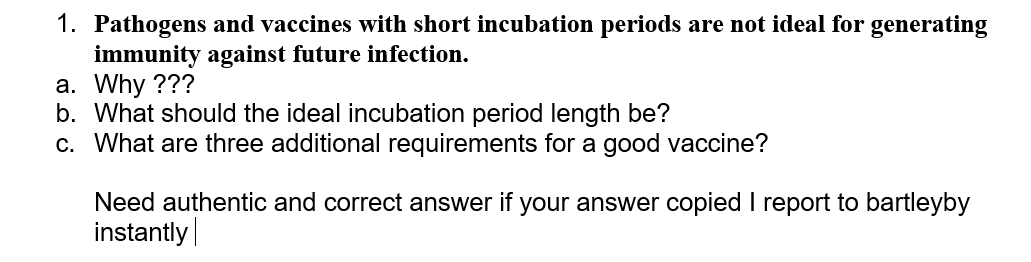 1. Pathogens and vaccines with short incubation periods are not ideal for generating
immunity against future infection.
a. Why ???
b. What should the ideal incubation period length be?
c. What are three additional requirements for a good vaccine?
Need authentic and correct answer if your answer copied I report to bartleyby
instantly
