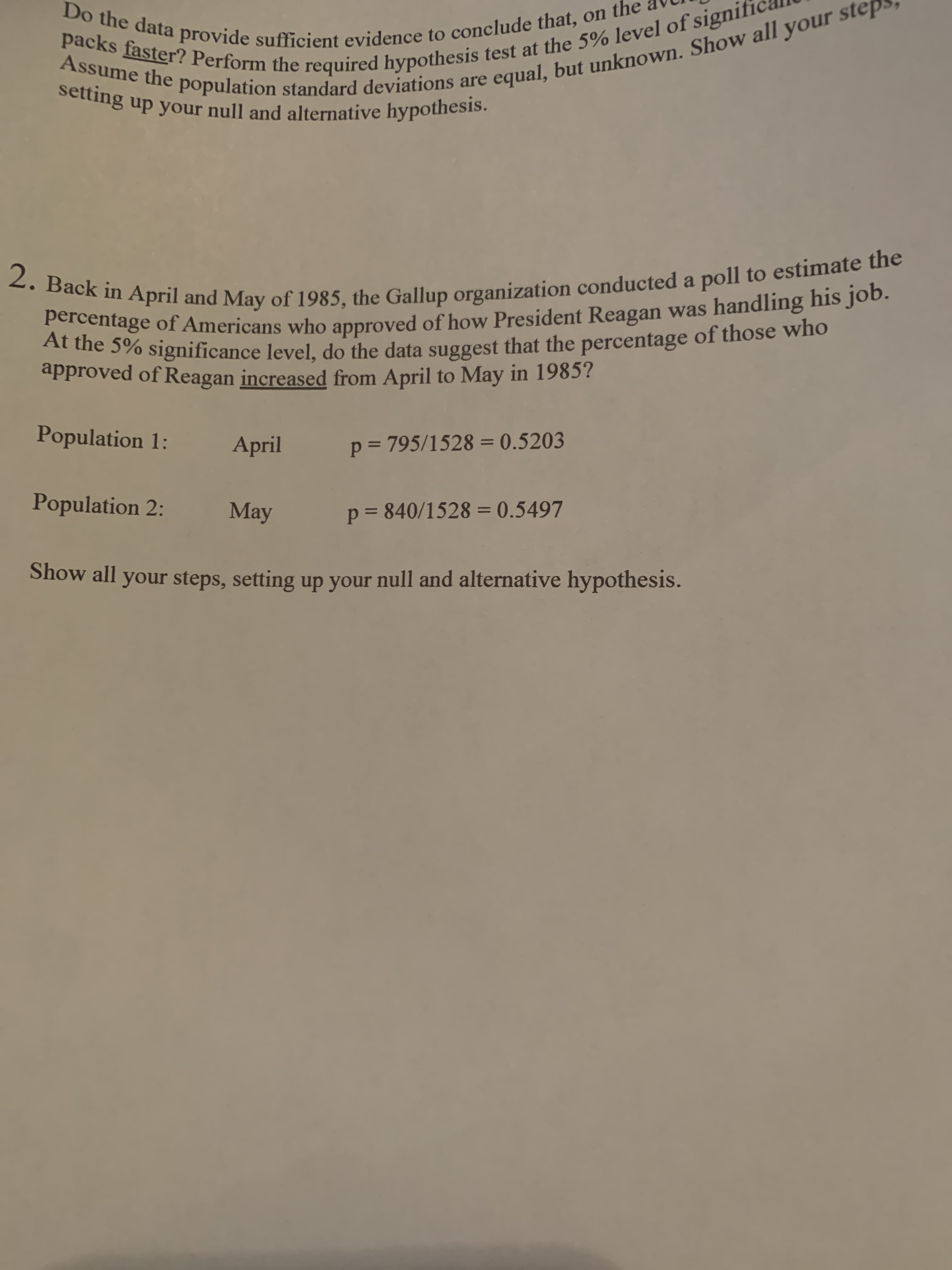 Back in April and May of 1985, the Gallup organization conducted a pll
percentage of Americans who approved of how President Reagan was handling hi=
At the 5% significance level, do the data suggest that the percentage of those who
approved of Reagan increased from April to May in 1985?
Population 1:
April
p = 795/1528 = 0.5203
Population 2:
May
p = 840/1528 = 0.5497
%3D
Show all your steps, setting up your null and alternative hypothesis.
