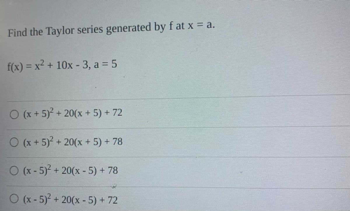 Find the Taylor series generated by f at x = a.
f(x) = x² + 10x - 3, a = 5
O(x+5) + 20(x + 5) + 72
O (x + 5) + 20(x + 5) + 78
O (x - 5)² + 20(x - 5) + 78
O (x-5)+ 20(x - 5) + 72
