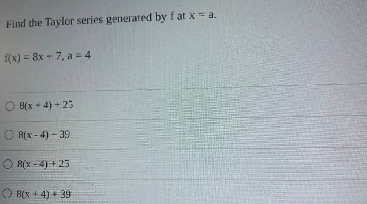 Find the Taylor series generated by f at x = a.
f(x) =
3D8X +7, a = 4
O 8(x + 4) + 25
O 8(x-4) + 39
O 8(x-4) + 25
O 8(x + 4) + 39
