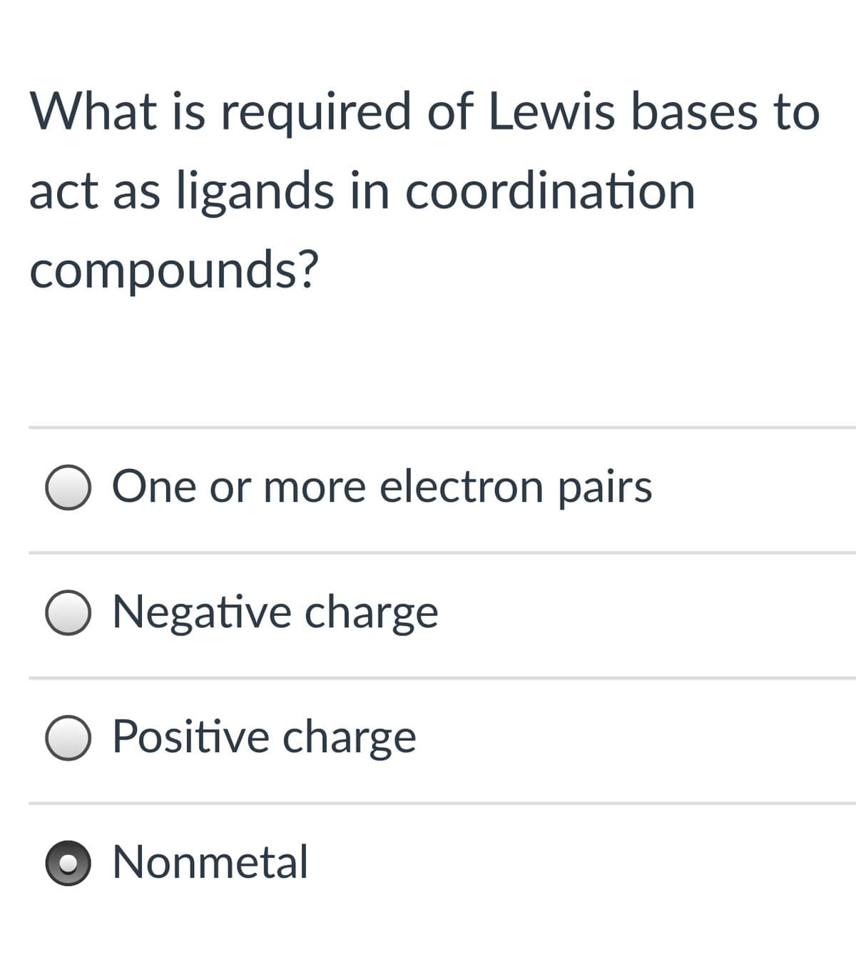 What is required of Lewis bases to
act as ligands in coordination
compounds?
One or more electron pairs
O Negative charge
Positive charge
O Nonmetal
