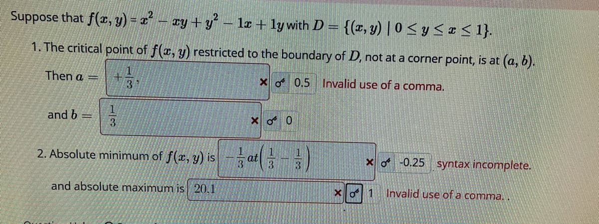 Suppose that f(r, y) = 2 - ay +y – lz + ly with D = {(x, y) | 0 < y < I< 1}.
1. The critical point of f(x, y) restricted to the boundary of D, not at a corner point, is at (a, b).
Then a =
X 0.5 Invalid use of a comma.
3
and b =
Xo 0
2. Absolute minimum of f(x, y) is- at|
xo-0.25 syntax incomplete.
and absolute maximum is 20,1
Invalid use of a comma.
13
