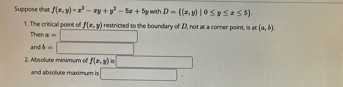 Suppose that f(x, y) = 2² – xy+ y² – 5x + 5y with D =
{(r, y) | 0 < y < ¤ < 5}.
%3D
1. The critical point of f(x, y) restricted to the boundary of D, not at a corner point, is at (a, b).
Then a =
and b =
2. Absolute minimum of f(x, y) is
and absolute maximum is
