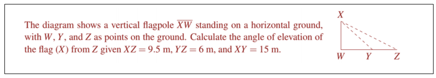 X
The diagram shows a vertical flagpole XW standing on a horizontal ground,
with W, Y, and Z as points on the ground. Calculate the angle of elevation of
the flag (X) from Z given XZ=9.5 m, YZ=6 m, and XY = 15 m.
%3D
W
Y
