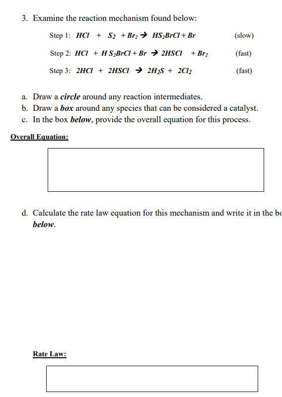 3. Examine the reaction mechanism found below:
Step 1: HCI S2 + Br₂HS2BrCl + Br
(slow)
Step 2: HCI + HS2BrCl + Br 2HSCI
+ Br₂
(fast)
Step 3: 2HCI + 2HSCI 2H₂S + 2C12
(fast)
a. Draw a circle around any reaction intermediates.
b. Draw a box around any species that can be considered a catalyst.
c. In the box below, provide the overall equation for this process.
Overall Equation:
d. Calculate the rate law equation for this mechanism and write it in the bo
below.
Rate Law: