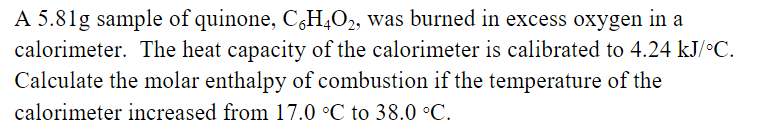 A 5.81g sample of quinone, C6H4O2, was burned in excess oxygen in a
calorimeter. The heat capacity of the calorimeter is calibrated to 4.24 kJ/°C.
Calculate the molar enthalpy of combustion if the temperature of the
calorimeter increased from 17.0 °C to 38.0 °C.