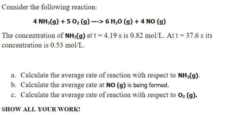 Consider the following reaction:
4 NH3(g) +502 (g) ---> 6 H₂O (g) + 4 NO (g)
The concentration of NH3(g) at t = 4.19 s is 0.82 mol/L. At t = 37.6 s its
concentration is 0.53 mol/L.
a. Calculate the average rate of reaction with respect to NH3(g).
b. Calculate the average rate at NO (g) is being formed.
c. Calculate the average rate of reaction with respect to O2 (g).
SHOW ALL YOUR WORK!