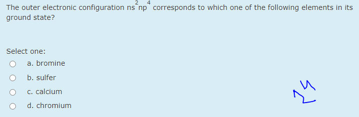 2
The outer electronic configuration ns np" corresponds to which one of the following elements in its
ground state?
Select one:
a. bromine
b. sulfer
C. calcium
d. chromium
