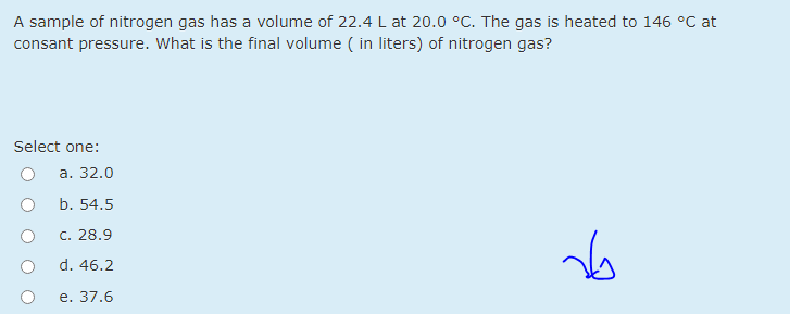 A sample of nitrogen gas has a volume of 22.4 L at 20.0 °C. The gas is heated to 146 °C at
consant pressure. What is the final volume ( in liters) of nitrogen gas?
Select one:
а. 32.0
b. 54.5
c. 28.9
d. 46.2
e. 37.6
