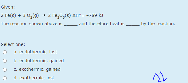 Given:
2 Fe(s) + 3 0,(g) → 2 Fe,0,(s) AH°= -789 k)
The reaction shown above is
and therefore heat is
by the reaction.
Select one:
a. endothermic, lost
b. endothermic, gained
c. exothermic, gained
22
d. exothermic, lost
