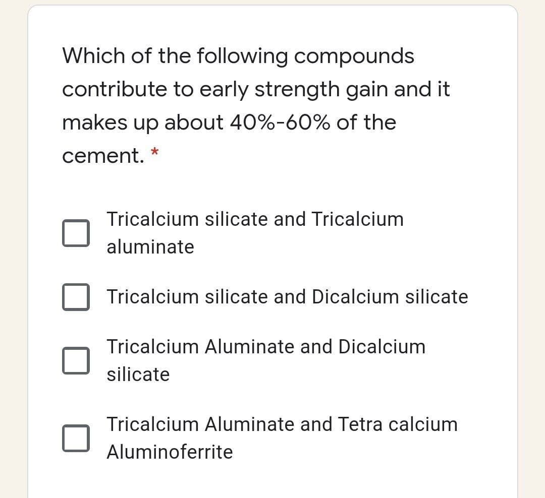 Which of the following compounds
contribute to early strength gain and it
makes up about 40%-60% of the
cement.
Tricalcium silicate and Tricalcium
aluminate
Tricalcium silicate and Dicalcium silicate
Tricalcium Aluminate and Dicalcium
silicate
Tricalcium Aluminate and Tetra calcium
Aluminoferrite
