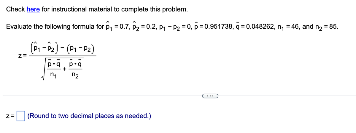 Check here for instructional material to complete this problem.
Evaluate the following formula for p₁ = 0.7, P₂ = 0.2, P₁ P₂ = 0, p=0.951738, q=0.048262, n₁ = 46, and n₂ = 85.
Z=
Z=
(P₁-P₂) - (P₁-P₂)
p•q p•q
+
(Round to two decimal places as needed.)