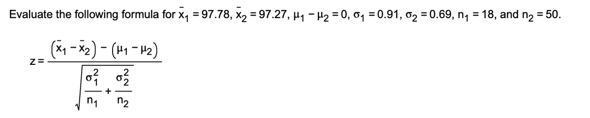 Evaluate the following formula for x₁ = 97.78, x₂ = 97.27, µ₁ −µ₂ = 0,0₁ = 0.91, 0₂ = 0.69, n₁ = 18, and n₂ = 50.
(x₁ - x₂) - (H₁-H₂)
1
Z=
0² 0²/2
+
n₁
n₂