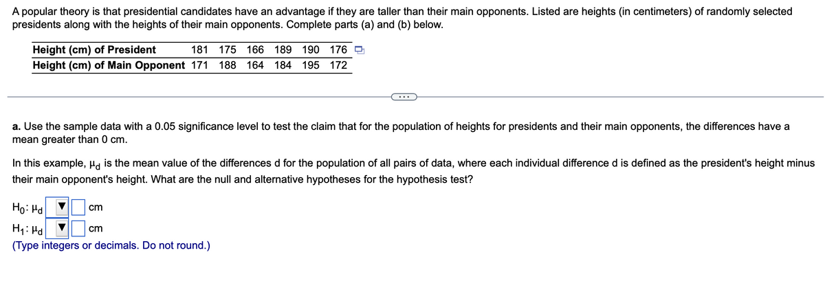 A popular theory is that presidential candidates have an advantage if they are taller than their main opponents. Listed are heights (in centimeters) of randomly selected
presidents along with the heights of their main opponents. Complete parts (a) and (b) below.
Height (cm) of President
181 175 166 189 190 176
Height (cm) of Main Opponent 171 188 164 184 195 172
a. Use the sample data with a 0.05 significance level to test the claim that for the population of heights for presidents and their main opponents, the differences have a
mean greater than 0 cm.
In this example, is the mean value of the differences d for the population of all pairs of data, where each individual difference d is defined as the president's height minus
their main opponent's height. What are the null and alternative hypotheses for the hypothesis test?
Ho: Hd
H₁: Pd
cm
(Type integers or decimals. Do not round.)
cm