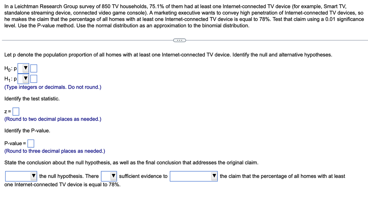 In a Leichtman Research Group survey of 850 TV households, 75.1% of them had at least one Internet-connected TV device (for example, Smart TV,
standalone streaming device, connected video game console). A marketing executive wants to convey high penetration of Internet-connected TV devices, so
he makes the claim that the percentage of all homes with at least one Internet-connected TV device is equal to 78%. Test that claim using a 0.01 significance
level. Use the P-value method. Use the normal distribution as an approximation to the binomial distribution.
Let p denote the population proportion of all homes with at least one Internet-connected TV device. Identify the null and alternative hypotheses.
Ho: P
H₁: p
(Type integers or decimals. Do not round.)
Identify the test statistic.
2=0
(Round to two decimal places as needed.)
Identify the P-value.
P-value=
(Round to three decimal places as needed.)
State the conclusion about the null hypothesis, as well as the final conclusion that addresses the original claim.
sufficient evidence to
the null hypothesis. There
one Internet-connected TV device is equal to 78%.
the claim that the percentage of all homes with at least