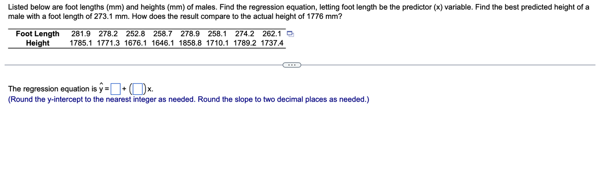 Listed below are foot lengths (mm) and heights (mm) of males. Find the regression equation, letting foot length be the predictor (x) variable. Find the best predicted height of a
male with a foot length of 273.1 mm. How does the result compare to the actual height of 1776 mm?
Foot Length 281.9 278.2 252.8 258.7 278.9 258.1 274.2 262.1
Height
1785.1 1771.3
1676.1 1646.1 1858.8 1710.1 1789.2 1737.4
The regression equation is y = +
Ox.
(Round the y-intercept to the nearest integer as needed. Round the slope to two decimal places as needed.)