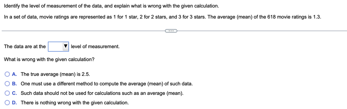 Identify the level of measurement of the data, and explain what is wrong with the given calculation.
In a set of data, movie ratings are represented as 1 for 1 star, 2 for 2 stars, and 3 for 3 stars. The average (mean) of the 618 movie ratings is 1.3.
The data are at the
level of measurement.
What is wrong with the given calculation?
A. The true average (mean) is 2.5.
B. One must use a different method to compute the average (mean) of such data.
C. Such data should not be used for calculations such as an average (mean).
D. There is nothing wrong with the given calculation.