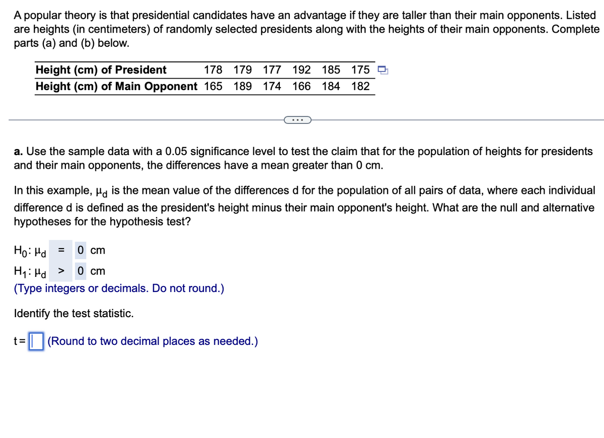 A popular theory is that presidential candidates have an advantage if they are taller than their main opponents. Listed
are heights (in centimeters) of randomly selected presidents along with the heights of their main opponents. Complete
parts (a) and (b) below.
Height (cm) of President
178 179 177 192 185 175
Height (cm) of Main Opponent 165 189 174 166 184 182
a. Use the sample data with a 0.05 significance level to test the claim that for the population of heights for presidents
and their main opponents, the differences have a mean greater than 0 cm.
In this example, µd is the mean value of the differences d for the population of all pairs of data, where each individual
difference d is defined as the president's height minus their main opponent's height. What are the null and alternative
hypotheses for the hypothesis test?
= 0 cm
Ho: Md
H₁: Hd > 0 cm
(Type integers or decimals. Do not round.)
Identify the test statistic.
t=
(Round to two decimal places as needed.)