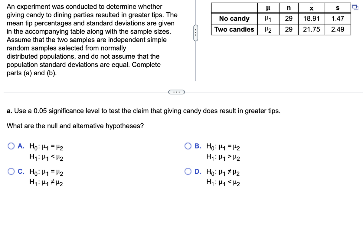 An experiment was conducted to determine whether
giving candy to dining parties resulted in greater tips. The
mean tip percentages and standard deviations are given
in the accompanying table along with the sample sizes.
Assume that the two samples are independent simple
random samples selected from normally
distributed populations, and do not assume that the
population standard deviations are equal. Complete
parts (a) and (b).
OA. Ho: H₁ H₂
H₁: H₁
H₂
OC. Ho: H₁
H₁: H₁
C
a. Use a 0.05 significance level to test the claim that giving candy does result in greater tips.
What are the null and alternative hypotheses?
H₂
H₂
No candy
Two candies
B. Ho: M₁ = H₂
H₁: H₁ H₂
D. Ho: H₁
μ
H₁
H₂
H₂
H₁: M₁ <H₂
n
29
29
X
S
18.91 1.47
21.75 2.49
T