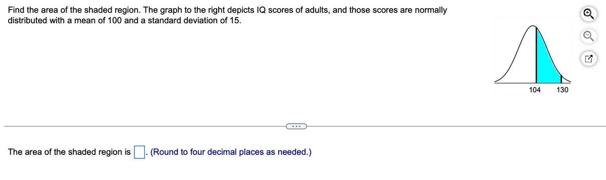 Find the area of the shaded region. The graph to the right depicts IQ scores of adults, and those scores are normally
distributed with a mean of 100 and a standard deviation of 15.
The area of the shaded region is
. (Round to four decimal places as needed.)
104
130
Q