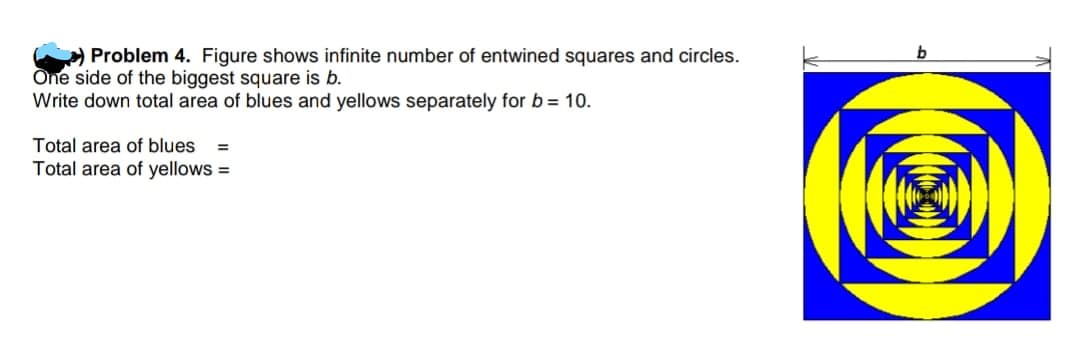 > Problem 4. Figure shows infinite number of entwined squares and circles.
One side of the biggest square is b.
Write down total area of blues and yellows separately for b= 10.
Total area of blues
%3D
Total area of yellows =
